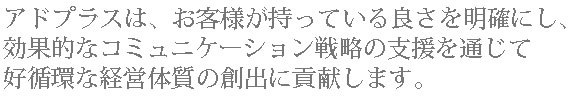 アドプラスは、お客様が持っている良さを明確にし、
効果的なコミュニケーション戦略の支援を通じて好循環な経営体質の創出に貢献します。